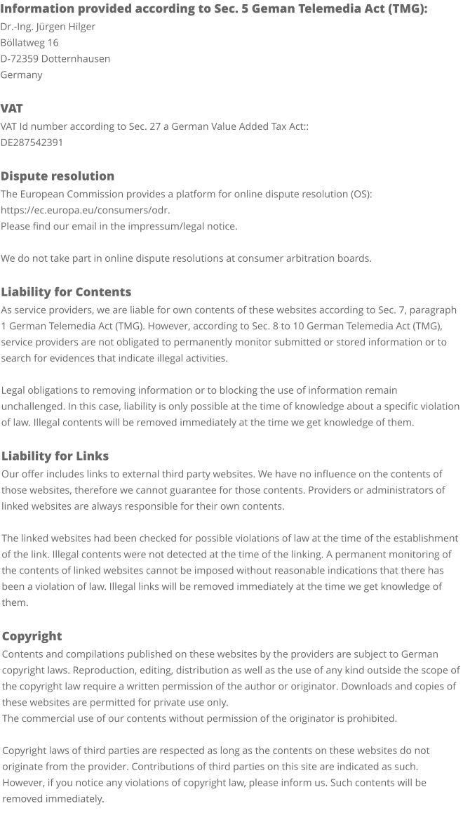 Information provided according to Sec. 5 Geman Telemedia Act (TMG): Dr.-Ing. Jürgen Hilger Böllatweg 16 D-72359 Dotternhausen Germany  VAT VAT Id number according to Sec. 27 a German Value Added Tax Act:: DE287542391  Dispute resolution The European Commission provides a platform for online dispute resolution (OS): https://ec.europa.eu/consumers/odr. Please find our email in the impressum/legal notice.  We do not take part in online dispute resolutions at consumer arbitration boards.  Liability for Contents As service providers, we are liable for own contents of these websites according to Sec. 7, paragraph 1 German Telemedia Act (TMG). However, according to Sec. 8 to 10 German Telemedia Act (TMG), service providers are not obligated to permanently monitor submitted or stored information or to search for evidences that indicate illegal activities.  Legal obligations to removing information or to blocking the use of information remain unchallenged. In this case, liability is only possible at the time of knowledge about a specific violation of law. Illegal contents will be removed immediately at the time we get knowledge of them.  Liability for Links Our offer includes links to external third party websites. We have no influence on the contents of those websites, therefore we cannot guarantee for those contents. Providers or administrators of linked websites are always responsible for their own contents.  The linked websites had been checked for possible violations of law at the time of the establishment of the link. Illegal contents were not detected at the time of the linking. A permanent monitoring of the contents of linked websites cannot be imposed without reasonable indications that there has been a violation of law. Illegal links will be removed immediately at the time we get knowledge of them.  Copyright Contents and compilations published on these websites by the providers are subject to German copyright laws. Reproduction, editing, distribution as well as the use of any kind outside the scope of the copyright law require a written permission of the author or originator. Downloads and copies of these websites are permitted for private use only. The commercial use of our contents without permission of the originator is prohibited.  Copyright laws of third parties are respected as long as the contents on these websites do not originate from the provider. Contributions of third parties on this site are indicated as such. However, if you notice any violations of copyright law, please inform us. Such contents will be removed immediately.